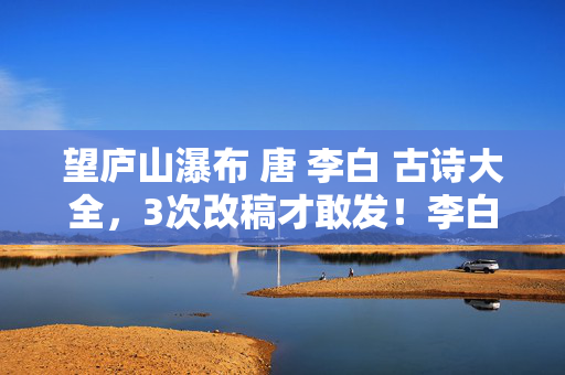 望庐山瀑布 唐 李白 古诗大全,3次改稿才敢发!李白这首诗竟藏着99%人不知的瀑布修炼术 望庐山瀑布 唐 李白 古诗大全,3次改稿才敢发!李白这首诗竟藏着99%人不知的瀑布修炼术