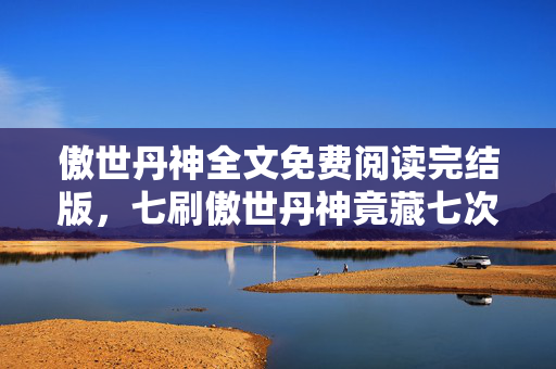 傲世丹神全文免费阅读完结版,七刷傲世丹神竟藏七次蹊跷,免费背后真相让我后背发凉! 傲世丹神全文免费阅读完结版,七刷傲世丹神竟藏七次蹊跷,免费背后真相让我后背发凉!