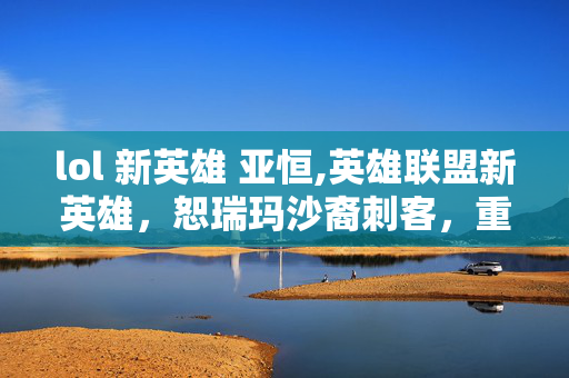 lol 新英雄 亚恒,英雄联盟新英雄，恕瑞玛沙裔刺客，重塑战场游走逻辑