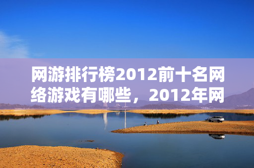 网游排行榜2012前十名网络游戏有哪些,2012年网游江湖,那些说好永不散场的人,如今为何让我鼻子一酸? 网游排行榜2012前十名网络游戏有哪些,2012年网游江湖,那些说好永不散场的人,如今为何让我鼻子一酸?