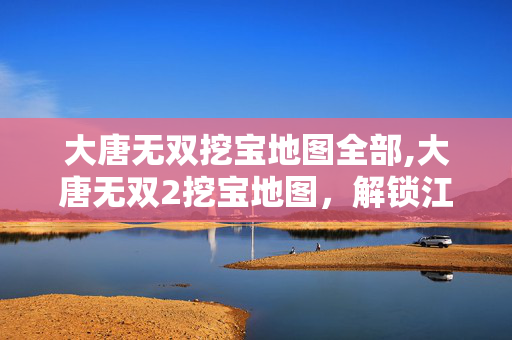 大唐无双挖宝地图全部,大唐无双2挖宝地图，解锁江湖里的隐秘惊喜