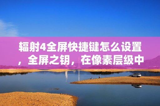 辐射4全屏快捷键怎么设置，全屏之钥，在像素层级中撕裂命运悖论的灵魂震颤