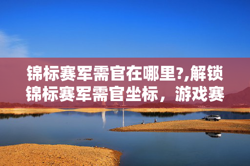 锦标赛军需官在哪里?,解锁锦标赛军需官坐标,游戏赛事补给的实用指南 锦标赛军需官在哪里?,解锁锦标赛军需官坐标,游戏赛事补给的实用指南
