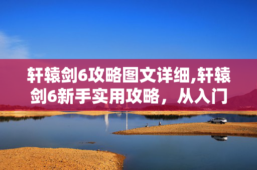 轩辕剑6攻略图文详细,轩辕剑6新手实用攻略,从入门到进阶的核心技巧 轩辕剑6攻略图文详细,轩辕剑6新手实用攻略,从入门到进阶的核心技巧
