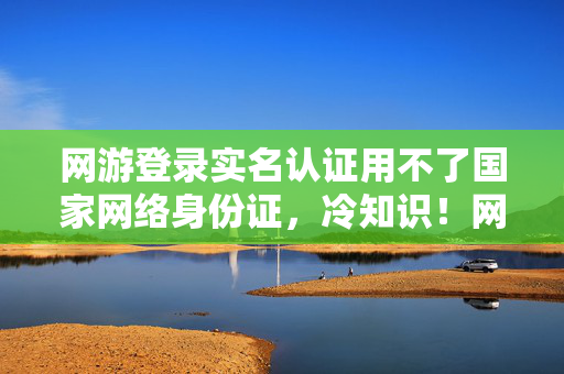 网游登录实名认证用不了国家网络身份证,冷知识!网游实名颠覆认知,十年老玩家竟目瞪口呆自曝新手期 网游登录实名认证用不了国家网络身份证,冷知识!网游实名颠覆认知,十年老玩家竟目瞪口呆自曝新手期