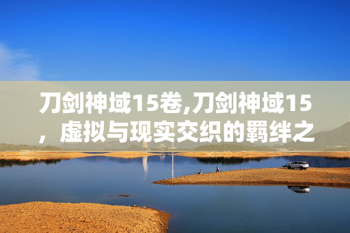 刀剑神域15卷,刀剑神域15,虚拟与现实交织的羁绊之歌 刀剑神域15卷,刀剑神域15,虚拟与现实交织的羁绊之歌