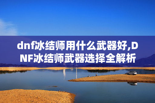 dnf冰结师用什么武器好,DNF冰结师武器选择全解析,适配各阶段的最优选择 dnf冰结师用什么武器好,DNF冰结师武器选择全解析,适配各阶段的最优选择