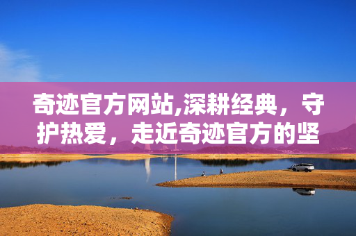 奇迹官方网站,深耕经典，守护热爱，走近奇迹官方的坚守与温度