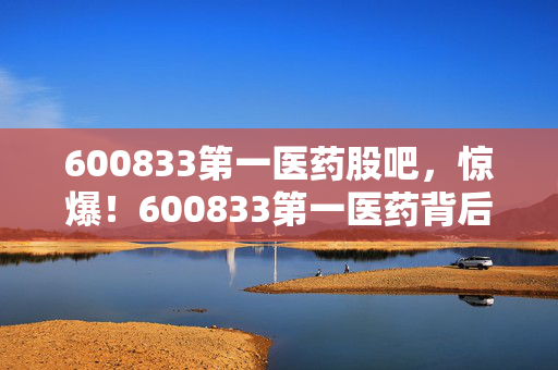600833第一医药股吧,惊爆!600833第一医药背后,竟藏着3个不为人知的秘密? 600833第一医药股吧,惊爆!600833第一医药背后,竟藏着3个不为人知的秘密?