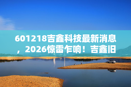 601218吉鑫科技最新消息,2026惊雷乍响!吉鑫旧梦如刀,谁曾替我扛BOSS,鼻子一酸泪难消 601218吉鑫科技最新消息,2026惊雷乍响!吉鑫旧梦如刀,谁曾替我扛BOSS,鼻子一酸泪难消