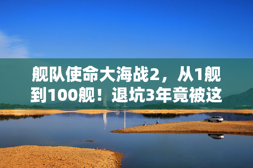 舰队使命大海战2,从1舰到100舰!退坑3年竟被这波更新震回坑底? 舰队使命大海战2,从1舰到100舰!退坑3年竟被这波更新震回坑底?