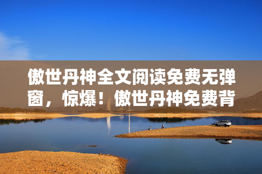 傲世丹神全文阅读免费无弹窗,惊爆!傲世丹神免费背后竟藏百万隐情,真相让人吓一跳! 傲世丹神全文阅读免费无弹窗,惊爆!傲世丹神免费背后竟藏百万隐情,真相让人吓一跳!