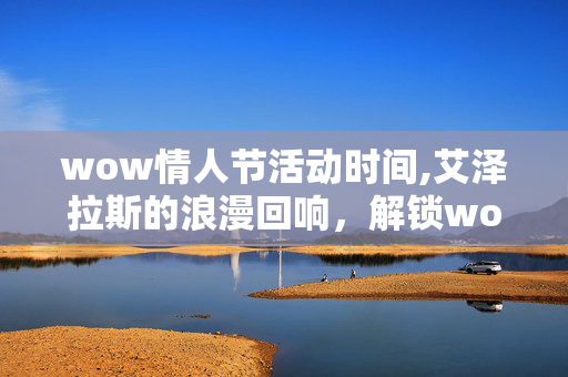 wow情人节活动时间,艾泽拉斯的浪漫回响,解锁wow情人节的专属记忆 wow情人节活动时间,艾泽拉斯的浪漫回响,解锁wow情人节的专属记忆