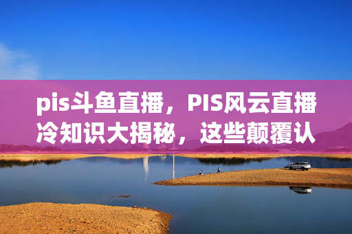 pis斗鱼直播,PIS风云直播冷知识大揭秘,这些颠覆认知的设计,让你目瞪口呆! pis斗鱼直播,PIS风云直播冷知识大揭秘,这些颠覆认知的设计,让你目瞪口呆!