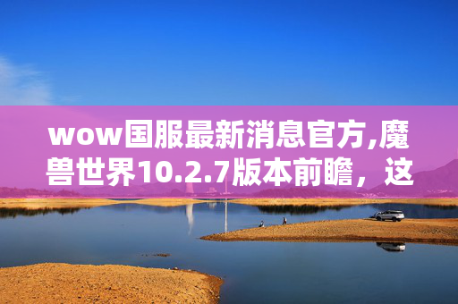 wow国服最新消息官方,魔兽世界10.2.7版本前瞻,这些新动向值得玩家期待 wow国服最新消息官方,魔兽世界10.2.7版本前瞻,这些新动向值得玩家期待