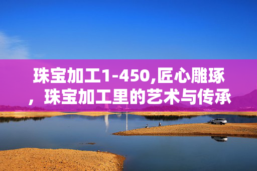 珠宝加工1-450,匠心雕琢,珠宝加工里的艺术与传承 珠宝加工1-450,匠心雕琢,珠宝加工里的艺术与传承