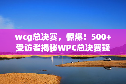 wcg总决赛,惊爆!500+受访者揭秘WPC总决赛疑点,大神们集体绷不住了! wcg总决赛,惊爆!500+受访者揭秘WPC总决赛疑点,大神们集体绷不住了!