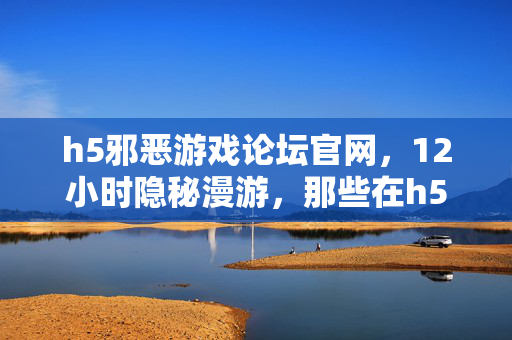 h5邪恶游戏论坛官网,12小时隐秘漫游,那些在h5论坛哽咽着通关的夜晚 h5邪恶游戏论坛官网,12小时隐秘漫游,那些在h5论坛哽咽着通关的夜晚