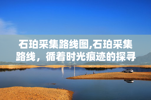 石珀采集路线图,石珀采集路线,循着时光痕迹的探寻路径 石珀采集路线图,石珀采集路线,循着时光痕迹的探寻路径