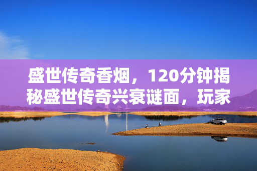 盛世传奇香烟，120分钟揭秘盛世传奇兴衰谜面，玩家泪目见证游戏死亡时间线