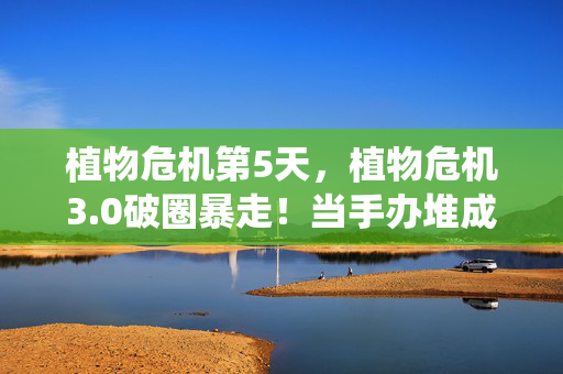 植物危机第5天,植物危机3.0破圈暴走!当手办堆成末日堡垒,冰箱空到能养仙人掌 植物危机第5天,植物危机3.0破圈暴走!当手办堆成末日堡垒,冰箱空到能养仙人掌