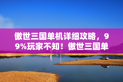 傲世三国单机详细攻略，99%玩家不知！傲世三国单机竟藏逆天玩法，颠覆你的三国认知！