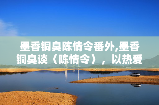 墨香铜臭陈情令番外,墨香铜臭谈〈陈情令〉,以热爱为线,织就双向的共鸣 墨香铜臭陈情令番外,墨香铜臭谈〈陈情令〉,以热爱为线,织就双向的共鸣