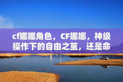 cf娜娜角色,CF娜娜,神级操作下的自由之茧,还是命运囚笼的震颤之舞? cf娜娜角色,CF娜娜,神级操作下的自由之茧,还是命运囚笼的震颤之舞?