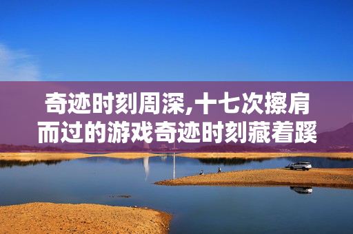 奇迹时刻周深,十七次擦肩而过的游戏奇迹时刻藏着蹊跷 复盘瞬间让你后背发凉 奇迹时刻周深,十七次擦肩而过的游戏奇迹时刻藏着蹊跷 复盘瞬间让你后背发凉