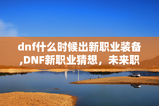 dnf什么时候出新职业装备,DNF新职业猜想，未来职业更新的时间线与可能性探索