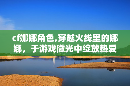 cf娜娜角色,穿越火线里的娜娜,于游戏微光中绽放热爱 cf娜娜角色,穿越火线里的娜娜,于游戏微光中绽放热爱