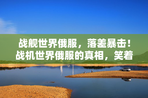 战舰世界俄服,落差暴击!战机世界俄服的真相,笑着骂完,笑着笑着就哭了 战舰世界俄服,落差暴击!战机世界俄服的真相,笑着骂完,笑着笑着就哭了