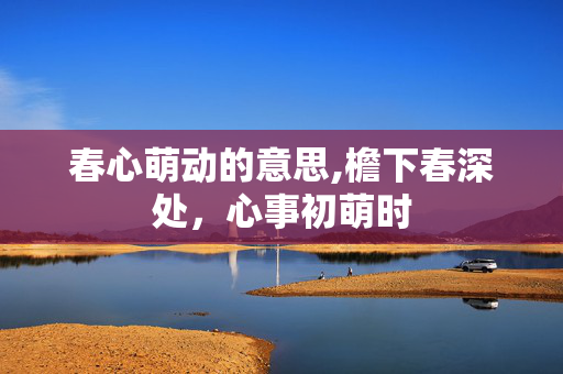 春心萌动的意思,檐下春深处，心事初萌时