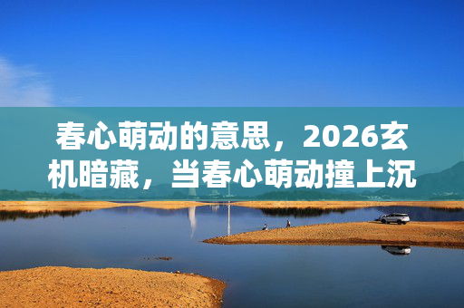 春心萌动的意思，2026玄机暗藏，当春心萌动撞上沉默选择，这游戏究竟给了我什么？