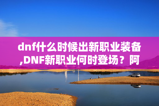 dnf什么时候出新职业装备,DNF新职业何时登场?阿拉德冒险家的期待与猜想 dnf什么时候出新职业装备,DNF新职业何时登场?阿拉德冒险家的期待与猜想