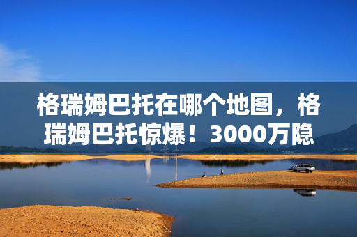格瑞姆巴托在哪个地图，格瑞姆巴托惊爆！3000万隐情曝光，离职老兵拍桌，这方案早该枪毙！
