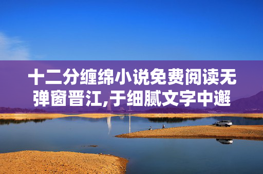 十二分缠绵小说免费阅读无弹窗晋江,于细腻文字中邂逅深情——读十二分缠绵的点滴感悟 十二分缠绵小说免费阅读无弹窗晋江,于细腻文字中邂逅深情——读十二分缠绵的点滴感悟