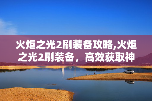 火炬之光2刷装备攻略,火炬之光2刷装备，高效获取神装的实用心得