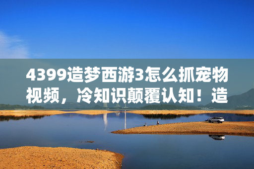 4399造梦西游3怎么抓宠物视频，冷知识颠覆认知！造梦西游3抓宠竟藏着目瞪口呆的拆弹密码