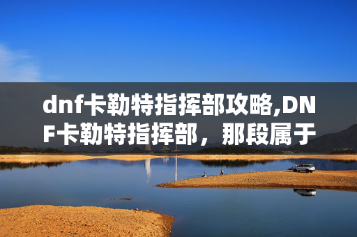 dnf卡勒特指挥部攻略,DNF卡勒特指挥部,那段属于天界防线的热血回忆 dnf卡勒特指挥部攻略,DNF卡勒特指挥部,那段属于天界防线的热血回忆