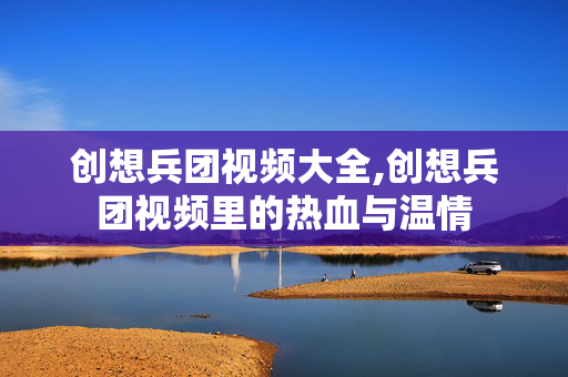 创想兵团视频大全,创想兵团视频里的热血与温情