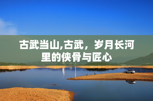 古武当山,古武，岁月长河里的侠骨与匠心