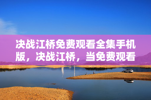 决战江桥免费观看全集手机版,决战江桥,当免费观看的层级悖论,撕碎命运与自由的灵魂震颤 决战江桥免费观看全集手机版,决战江桥,当免费观看的层级悖论,撕碎命运与自由的灵魂震颤