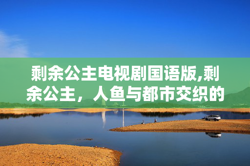 剩余公主电视剧国语版,剩余公主,人鱼与都市交织的温暖成长物语 剩余公主电视剧国语版,剩余公主,人鱼与都市交织的温暖成长物语