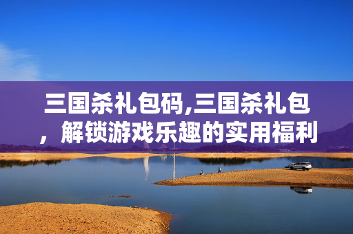 三国杀礼包码,三国杀礼包,解锁游戏乐趣的实用福利指南 三国杀礼包码,三国杀礼包,解锁游戏乐趣的实用福利指南