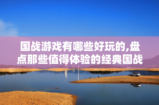 国战游戏有哪些好玩的,盘点那些值得体验的经典国战游戏 国战游戏有哪些好玩的,盘点那些值得体验的经典国战游戏
