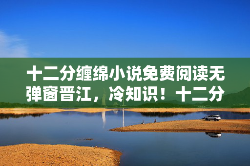 十二分缠绵小说免费阅读无弹窗晋江,冷知识!十二分缠绵颠覆认知,真相竟让我目瞪口呆! 十二分缠绵小说免费阅读无弹窗晋江,冷知识!十二分缠绵颠覆认知,真相竟让我目瞪口呆!