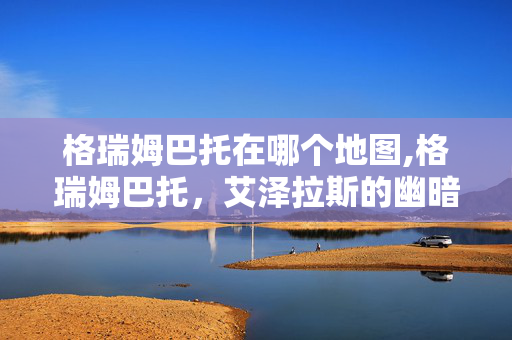格瑞姆巴托在哪个地图,格瑞姆巴托,艾泽拉斯的幽暗要塞与巨龙传说 格瑞姆巴托在哪个地图,格瑞姆巴托,艾泽拉斯的幽暗要塞与巨龙传说