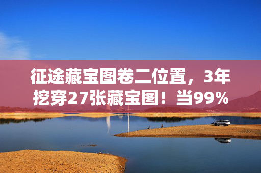 征途藏宝图卷二位置,3年挖穿27张藏宝图!当99%玩家卡在最终谜题时,我竟在凌晨3点…… 征途藏宝图卷二位置,3年挖穿27张藏宝图!当99%玩家卡在最终谜题时,我竟在凌晨3点……