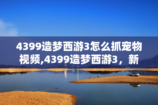 4399造梦西游3怎么抓宠物视频,4399造梦西游3,新手必看的宠物抓捕全指南 4399造梦西游3怎么抓宠物视频,4399造梦西游3,新手必看的宠物抓捕全指南